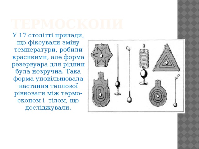 Термоскопи У 17 столітті прилади, що фіксували зміну температури, робили красивими, але форма резервуара для рідини була незручна. Така форма уповільнювала настання теплової рівноваги між термо-скопом і тілом, що досліджували. 