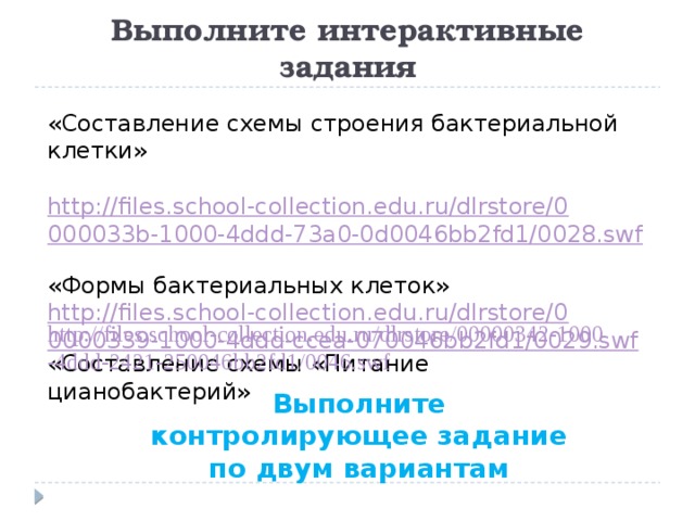 Выполните интерактивные задания «Составление схемы строения бактериальной клетки»  http://files.school-collection.edu.ru/dlrstore/0000033b-1000-4ddd-73a0-0d0046bb2fd1/0028.swf  «Формы бактериальных клеток» http://files.school-collection.edu.ru/dlrstore/00000339-1000-4ddd-ccea-070046bb2fd1/0029.swf «Составление схемы «Питание цианобактерий» Выполните контролирующее задание по двум вариантам 