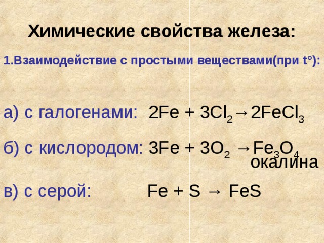 Химические свойства железа: 1.Взаимодействие с простыми веществами(при t ° ): а) с галогенами: 2Fe + 3Cl 2 →2FeCl 3 б) с кислородом: 3Fe + 3O 2 →Fe 3 O 4         окалина в) с серой: Fe + S → FeS 