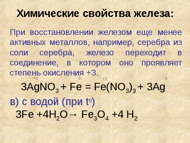 Химические свойства железа: При восстановлении железом еще менее активных металлов, например, серебра из соли серебра, железо переходит в соединение, в котором оно проявляет степень окисления +3. 0 +1 0 +3 3AgNO 3 + Fe = Fe(NO 3 ) 3 + 3Ag в) с водой (при t 0 )  3Fe +4H 2 O→ Fe 3 O 4 +4 H 2 