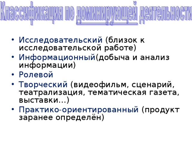 Исследовательский (близок к исследовательской работе) Информационный (добыча и анализ информации) Ролевой Творческий (видеофильм, сценарий, театрализация, тематическая газета, выставки…) Практико-ориентированный (продукт заранее определён) 