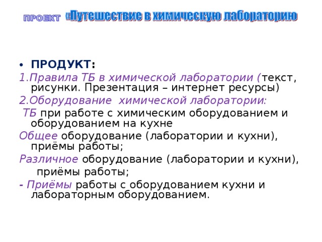 ПРОДУКТ : 1.Правила ТБ в химической лаборатории ( текст, рисунки. Презентация – интернет ресурсы) 2.Оборудование химической лаборатории:  ТБ при работе с химическим оборудованием и оборудованием на кухне Общее оборудование (лаборатории и кухни), приёмы работы; Различное оборудование (лаборатории и кухни),  приёмы работы; - Приёмы работы с оборудованием кухни и лабораторным оборудованием. 
