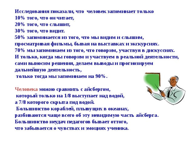 Исследования показали, что человек запоминает только  10% того, что он читает,  20% того, что слышит,  30% того, что видит.  50% запоминается из того, что мы видим и слышим,  просматривая фильмы, бывая на выставках и экскурсиях.  70% мы запоминаем из того, что говорим, участвуя в дискуссиях.  И только, когда мы говорим и участвуем в реальной деятельности,  сами выносим решения, делаем выводы и прогнозируем  дальнейшую деятельность,  только тогда мы запоминаем на 90%.   Человека можно сравнить с айсбергом,  который только на 1/8 выступает над водой,  а 7/8 которого скрыта под водой.  Большинство кораблей, плывущих в океанах,  разбиваются чаще всего об эту невидимую часть айсберга.  Большинство неудач педагогов бывает оттого,  что забывается о чувствах и эмоциях ученика.   