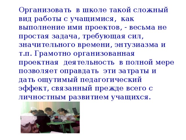 Организовать в школе такой сложный вид работы с учащимися, как выполнение ими проектов, - весьма не простая задача, требующая сил, значительного времени, энтузиазма и т.п. Грамотно организованная проектная деятельность в полной мере позволяет оправдать эти затраты и дать ощутимый педагогический эффект, связанный прежде всего с личностным развитием учащихся.   