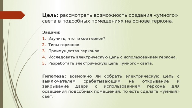 Цель: рассмотреть возможность создания «умного» света в подсобных помещениях на основе геркона. Задачи: Изучить, что такое геркон? Типы герконов. Преимущества герконов. Исследовать электрическую цепь с использованием геркона. Разработать электрическую цепь «умного» света.  Гипотеза: возможно ли собрать электрическую цепь с выключателем срабатывающим на открывание и закрывание двери с использованием геркона для освещения подсобных помещений, то есть сделать «умный» свет. 