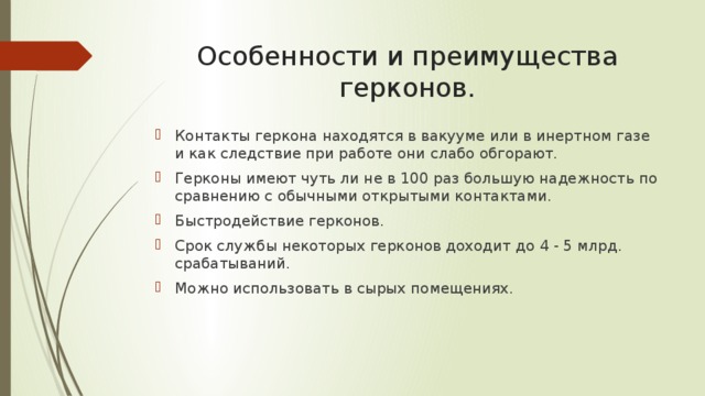 Особенности и преимущества герконов. Контакты геркона находятся в вакууме или в инертном газе и как следствие при работе они слабо обгорают. Герконы имеют чуть ли не в 100 раз большую надежность по сравнению с обычными открытыми контактами. Быстродействие герконов. Срок службы некоторых герконов доходит до 4 - 5 млрд. срабатываний. Можно использовать в сырых помещениях. 