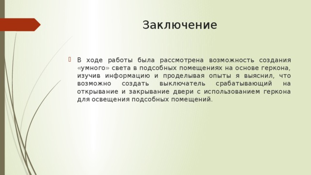 Заключение В ходе работы была рассмотрена возможность создания «умного» света в подсобных помещениях на основе геркона, изучив информацию и проделывая опыты я выяснил, что возможно создать выключатель срабатывающий на открывание и закрывание двери с использованием геркона для освещения подсобных помещений. 