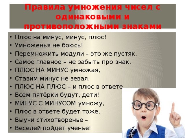   Правила умножения чисел с одинаковыми и противоположными знаками    Плюс на минус, минус, плюс! Умноженья не боюсь! Перемножить модули – это же пустяк. Самое главное – не забыть про знак. ПЛЮС НА МИНУС умножая, Ставим минус не зевая. ПЛЮС НА ПЛЮС – и плюс в ответе. Всем пятёрки будут, дети! МИНУС С МИНУСОМ умножу, Плюс в ответе будет тоже. Выучи стихотворенье – Веселей пойдёт ученье! 