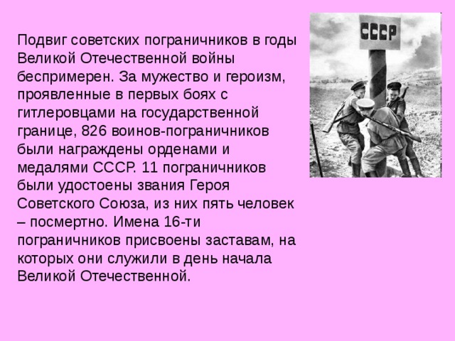 Подвиг советских пограничников в годы Великой Отечественной войны беспримерен. За мужество и героизм, проявленные в первых боях с гитлеровцами на государственной границе, 826 воинов-пограничников были награждены орденами и медалями СССР. 11 пограничников были удостоены звания Героя Советского Союза, из них пять человек – посмертно. Имена 16-ти пограничников присвоены заставам, на которых они служили в день начала Великой Отечественной. 