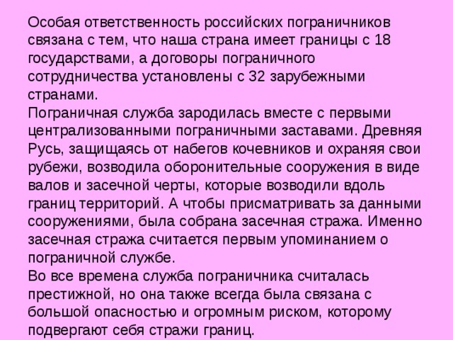 Особая ответственность российских пограничников связана с тем, что наша страна имеет границы с 18 государствами, а договоры пограничного сотрудничества установлены с 32 зарубежными странами. Пограничная служба зародилась вместе с первыми централизованными пограничными заставами. Древняя Русь, защищаясь от набегов кочевников и охраняя свои рубежи, возводила оборонительные сооружения в виде валов и засечной черты, которые возводили вдоль границ территорий. А чтобы присматривать за данными сооружениями, была собрана засечная стража. Именно засечная стража считается первым упоминанием о пограничной службе. Во все времена служба пограничника считалась престижной, но она также всегда была связана с большой опасностью и огромным риском, которому подвергают себя стражи границ. 