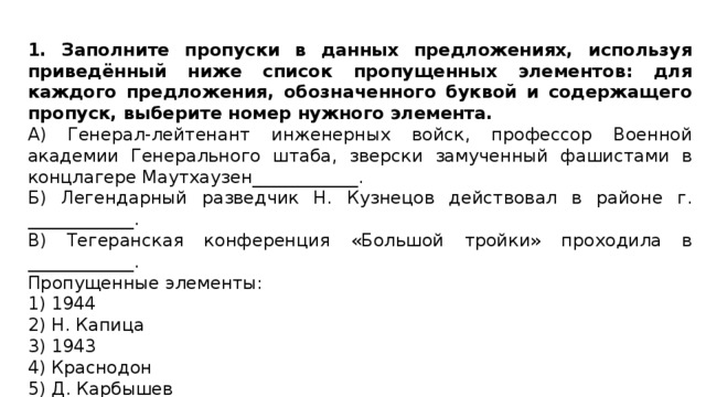 1. Заполните пропуски в данных предложениях, используя приведённый ниже список пропущенных элементов: для каждого предложения, обозначенного буквой и содержащего пропуск, выберите номер нужного элемента. А) Генерал-лейтенант инженерных войск, профессор Военной академии Генерального штаба, зверски замученный фашистами в концлагере Маутхаузен____________. Б) Легендарный разведчик Н. Кузнецов действовал в районе г. ____________. В) Тегеранская конференция «Большой тройки» проходила в ____________. Пропущенные элементы: 1) 1944 2) Н. Капица 3) 1943 4) Краснодон 5) Д. Карбышев 6) Ровно 