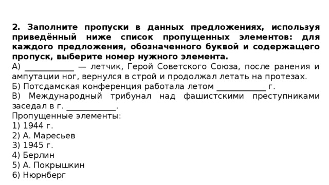 2. Заполните пропуски в данных предложениях, используя приведённый ниже список пропущенных элементов: для каждого предложения, обозначенного буквой и содержащего пропуск, выберите номер нужного элемента. А) ____________ — летчик, Герой Советского Союза, после ранения и ампутации ног, вернулся в строй и продолжал летать на протезах. Б) Потсдамская конференция работала летом ____________ г. В) Международный трибунал над фашистскими преступниками заседал в г. ____________. Пропущенные элементы: 1) 1944 г. 2) А. Маресьев 3) 1945 г. 4) Берлин 5) А. Покрышкин 6) Нюрнберг 