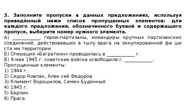 3. Заполните пропуски в данных предложениях, используя приведённый ниже список пропущенных элементов: для каждого предложения, обозначенного буквой и содержащего пропуск, выберите номер нужного элемента. А) ____________ герои-партизаны, командиры крупных партизанских соединений, действовавших в тылу врага на оккупированной фа ши ста ми территории Б) Операция «Багратион» проводилась в ____________ г. В) 9 мая 1945 г. советские войска освободили г. ____________. Пропущенные элементы: 1) 1944 г. 2) Сидор Ковпак, Алек сей Федоров 3) Климент Ворошилов, Семен Буденный 4) 1945 г. 5) Берлин 6) Прага 