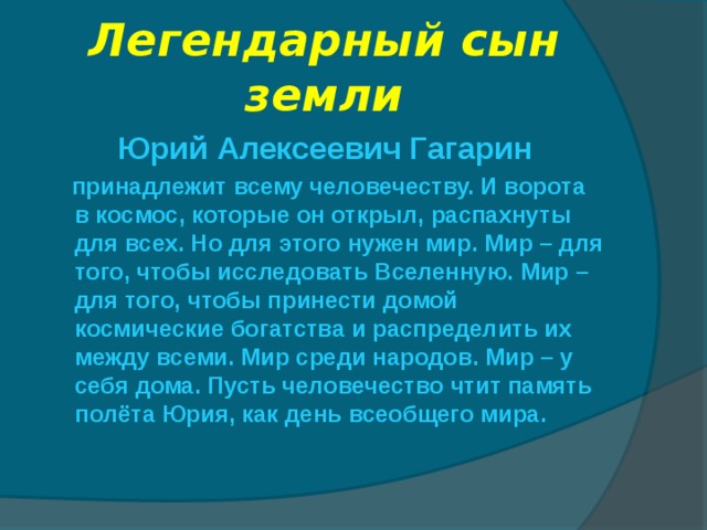 Легендарный сын земли Юрий Алексеевич Гагарин  принадлежит всему человечеству. И ворота в космос, которые он открыл, распахнуты для всех. Но для этого нужен мир. Мир – для того, чтобы исследовать Вселенную. Мир – для того, чтобы принести домой космические богатства и распределить их между всеми. Мир среди народов. Мир – у себя дома. Пусть человечество чтит память полёта Юрия, как день всеобщего мира. 