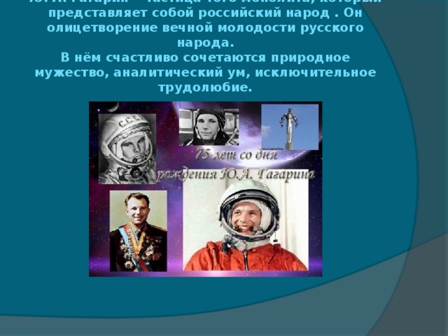 Ю. А. Гагарин – частица того монолита, который представляет собой российский народ . Он олицетворение вечной молодости русского народа.  В нём счастливо сочетаются природное мужество, аналитический ум, исключительное трудолюбие. 