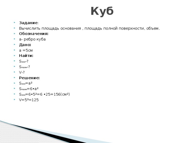  Куб Задание : Вычислить площадь основания , площадь полной поверхности, объем. Обозначения: а- ребро куба Дано: а =5см Найти: S осн -? S полн -? V-? Решение: S осн =а² S полн =6•а² S осн =6•5²=6 •25=156(см²) V=5³=125 