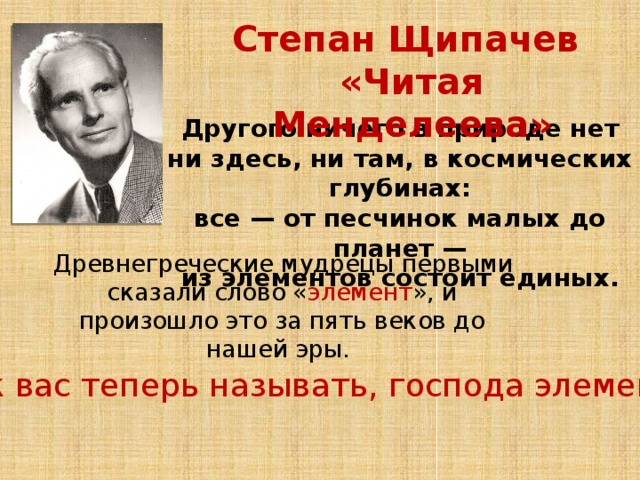Степан Щипачев «Читая Менделеева» Другого ничего в природе нет ни здесь, ни там, в космических глубинах: все — от песчинок малых до планет — из элементов состоит единых.    Древнегреческие мудрецы первыми сказали слово « элемент », и произошло это за пять веков до нашей эры. Как вас теперь называть, господа элементы? 
