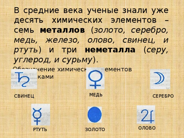 В средние века ученые знали уже десять химических элементов – семь металлов ( золото, серебро, медь, железо, олово, свинец, и ртуть ) и три неметалла ( серу, углерод, и сурьму ).  Обозначение химических элементов алхимиками МЕДЬ СЕРЕБРО СВИНЕЦ ОЛОВО ЗОЛОТО РТУТЬ 