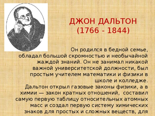 ДЖОН ДАЛЬТОН (1766 - 1844)  Он родился в бедной семье,  обладал большой скромностью и необычайной жаждой знаний. Он не занимал никакой важной университетской должности, был простым учителем математики и физики в школе и колледже.  Дальтон открыл газовые законы физики, а в химии — закон кратных отношений, составил самую первую таблицу относительных атомных масс и создал первую систему химических знаков для простых и сложных веществ, для того времени весьма прогрессивную. 