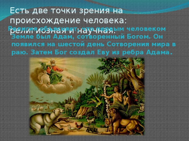 Есть две точки зрения на происхождение человека: религиозная и научная.  Религия объясняет, что первым человеком Земле был Адам, сотворенный Богом. Он появился на шестой день Сотворения мира в раю. Затем Бог создал Еву из ребра Адама .  