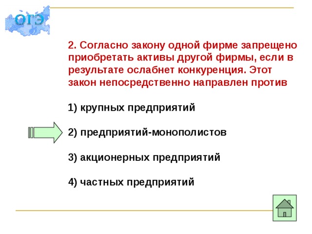 2. Согласно закону одной фирме запрещено приобретать активы другой фирмы, если в результате ослабнет конкуренция. Этот закон непосредственно направлен против 1) крупных предприятий  2) предприятий-монополистов  3) акционерных предприятий  4) частных предприятий