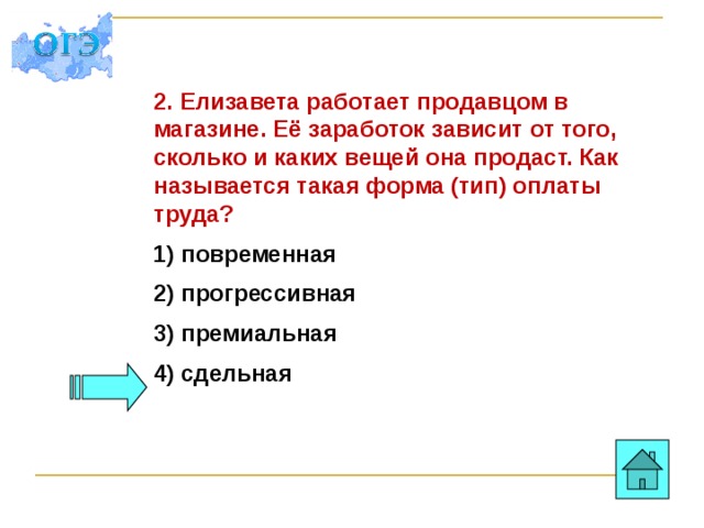 2. Елизавета работает продавцом в магазине. Её заработок зависит от того, сколько и каких вещей она продаст. Как называется такая форма (тип) оплаты труда? 1) повременная 2) прогрессивная 3) премиальная 4) сдельная