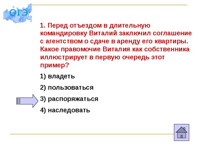 1. Перед отъездом в длительную командировку Виталий заключил соглашение с агентством о сдаче в аренду его квартиры. Какое правомочие Виталия как собственника иллюстрирует в первую очередь этот пример? 1) владеть 2) пользоваться 3) распоряжаться 4) наследовать