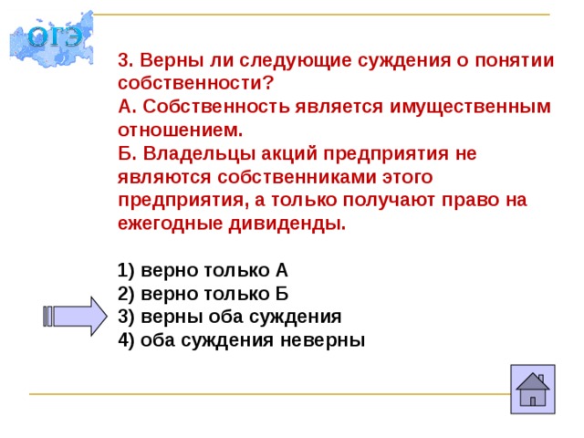 3. Верны ли следующие суждения о понятии собственности? А. Собственность является имущественным отношением. Б. Владельцы акций предприятия не являются собственниками этого предприятия, а только получают право на ежегодные дивиденды.  1) верно только А 2) верно только Б 3) верны оба суждения 4) оба суждения неверны