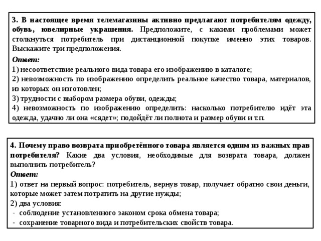 3.  В настоящее время телемагазины активно предлагают потребителям одежду, обувь, ювелирные украшения. Предположите, с какими проблемами может столкнуться потребитель при дистанционной покупке именно этих товаров. Выскажите три предположения. Ответ: 1) несоответствие реального вида товара его изображению в каталоге; 2) невозможность по изображению определить реальное качество товара, материалов, из которых он изготовлен; 3) трудности с выбором размера обуви, одежды; 4) невозможность по изображению определить: насколько потребителю идёт эта одежда, удачно ли она «сядет»; подойдёт ли полнота и размер обуви и т.п. 4.  Почему право возврата приобретённого товара является одним из важных прав потребителя? Какие два условия, необходимые для возврата товара, должен выполнить потребитель? Ответ: 1) ответ на первый вопрос: потребитель, вернув товар, получает обратно свои деньги, которые может затем потратить на другие нужды; 2) два условия:  - соблюдение установленного законом срока обмена товара;  - сохранение товарного вида и потребительских свойств товара.