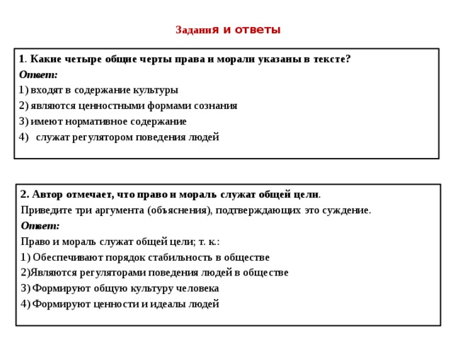 Задани я и ответы 1 . Какие четыре общие черты права и морали указаны в тексте? Ответ: 1) входят в содержание культуры 2) являются ценностными формами сознания 3) имеют нормативное содержание служат регулятором поведения людей 2.  Автор отмечает, что право и мораль служат общей цели .  Приведите три аргумента (объяснения), подтверждающих это суждение. Ответ: Право и мораль служат общей цели; т. к.: 1) Обеспечивают порядок стабильность в обществе 2)Являются регуляторами поведения людей в обществе 3) Формируют общую культуру человека 4) Формируют ценности и идеалы людей