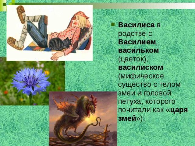 Василиса в родстве с Василием , васильком (цветок), василиском (мифическое существо с телом змеи и головой петуха, которого почитали как « царя змей »). 