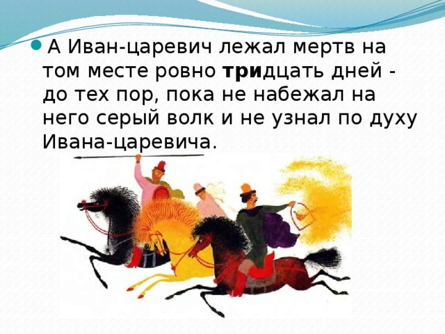 А Иван-царевич лежал мертв на том месте ровно три дцать дней - до тех пор, пока не набежал на него серый волк и не узнал по духу Ивана-царевича.