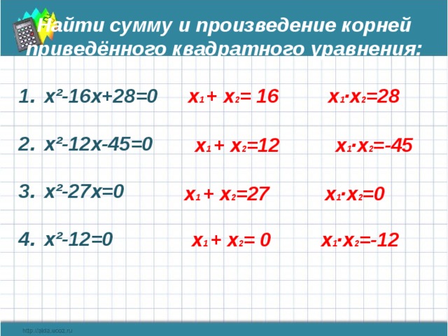 Найти сумму и произведение корней приведённого квадратного уравнения:  х 1 + х 2 = 16 х 1 ·х 2 =28 х²-16х+28=0  х²-12х-45=0  х²-27х=0  х²-12=0    х 1 + х 2 =12 х 1 ·х 2 =-45 х 1 + х 2 =27 х 1 ·х 2 =0 х 1 + х 2 = 0 х 1 ·х 2 =-12  