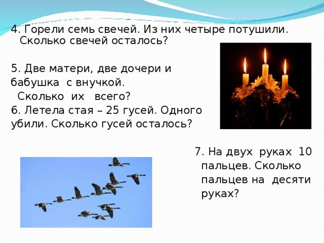 Горят 7 свечей из них 4 потушили. Горело 7 свечей. Летела стая гусей. Одного убили. Сколько гусей осталось? (Один).