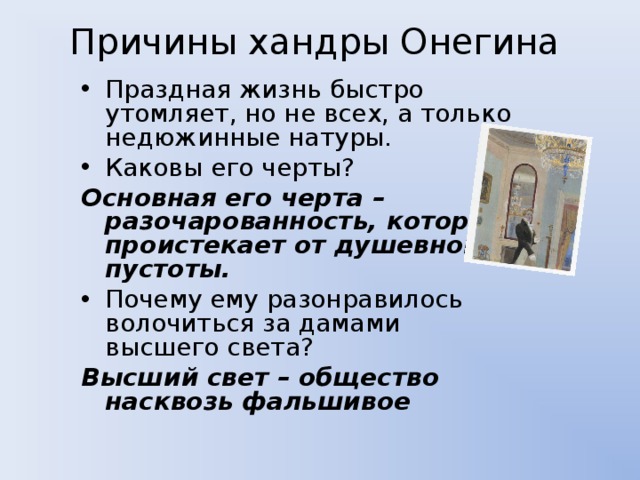 Причины хандры Онегина Праздная жизнь быстро утомляет, но не всех, а только недюжинные натуры. Каковы его черты? Основная его черта – разочарованность, которая проистекает от душевной пустоты. Почему ему разонравилось волочиться за дамами высшего света? Высший свет – общество насквозь фальшивое 