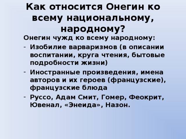 Как относится Онегин ко всему национальному, народному? Онегин чужд ко всему народному: Изобилие варваризмов (в описании воспитании, круга чтения, бытовые подробности жизни) Иностранные произведения, имена авторов и их героев (французские), французские блюда Руссо, Адам Смит, Гомер, Феокрит, Ювенал, «Энеида», Назон. 