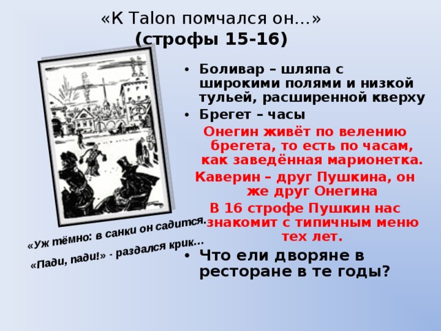 «К Таlon помчался он…»  (строфы 15-16) «Уж тёмно: в санки он садится. «Пади, пади!» - раздался крик… Боливар – шляпа с широкими полями и низкой тульей, расширенной кверху Брегет – часы Онегин живёт по велению брегета, то есть по часам, как заведённая марионетка. Каверин – друг Пушкина, он же друг Онегина В 16 строфе Пушкин нас знакомит с типичным меню тех лет. Что ели дворяне в ресторане в те годы? 