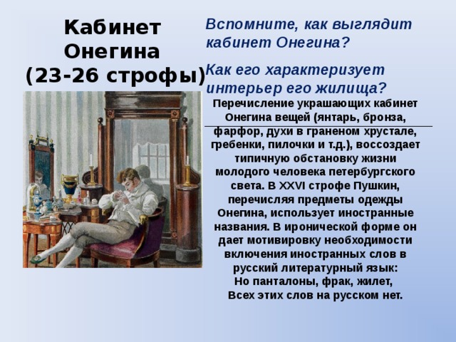 Вспомните, как выглядит кабинет Онегина? Как его характеризует интерьер его жилища? _______________________ Кабинет Онегина  (23-26 строфы) Перечисление украшающих кабинет Онегина вещей (янтарь, бронза, фарфор, духи в граненом хрустале, гребенки, пилочки и т.д.), воссоздает типичную обстановку жизни молодого человека петербургского света. В XXVI строфе Пушкин, перечисляя предметы одежды Онегина, использует иностранные названия. В иронической форме он дает мотивировку необходимости включения иностранных слов в русский литературный язык:  Но панталоны, фрак, жилет,  Всех этих слов на русском нет. 