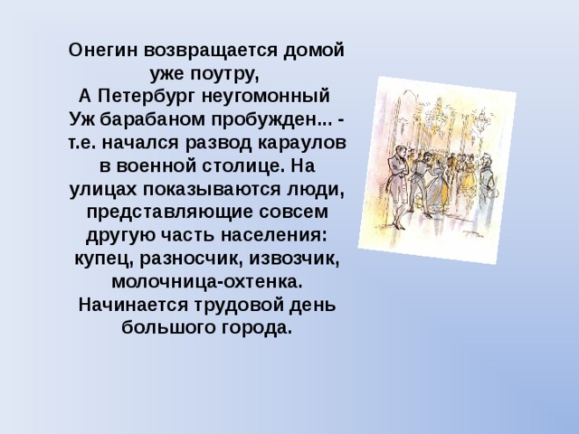 Онегин возвращается домой уже поутру,  А Петербург неугомонный  Уж барабаном пробужден... -  т.е. начался развод караулов в военной столице. На улицах показываются люди, представляющие совсем другую часть населения: купец, разносчик, извозчик, молочница-охтенка. Начинается трудовой день большого города. 