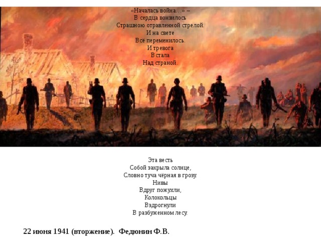          22 июня 1941 года    «Началась война…» –  В сердца вонзилось  Страшною отравленной стрелой.  И на свете  Всё переменилось.  И тревога  Встала  Над страной.              Эта весть  Собой закрыла солнце,  Словно туча чёрная в грозу.  Нивы  Вдруг пожухли,  Колокольцы  Вздрогнули  В разбуженном лесу.               Эта весть  Ударила, как бомба.  Гнев народа  Поднялся волной.  В этот день  Мы поклялись до гроба  Воевать  С проклятою войной…   Миклай Казаков,  перевод А. Аквилева   22 июня 1941 (вторжение). Федюнин Ф.В. 