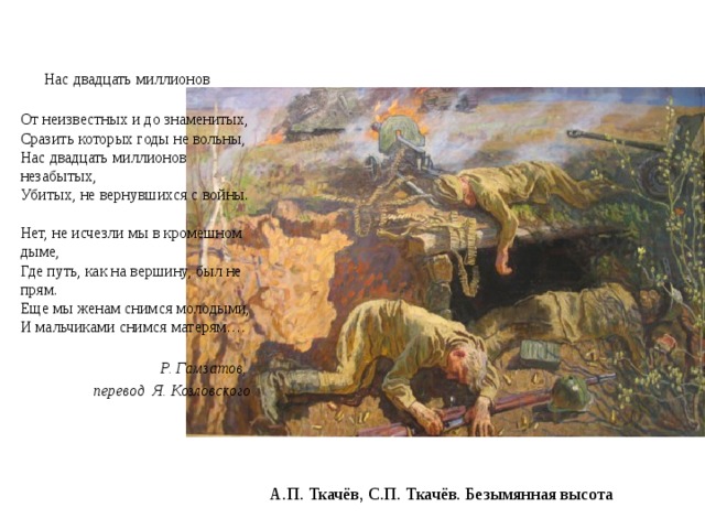 Нас двадцать миллионов   От неизвестных и до знаменитых,  Сразить которых годы не вольны,  Нас двадцать миллионов незабытых,  Убитых, не вернувшихся с войны.   Нет, не исчезли мы в кромешном дыме,  Где путь, как на вершину, был не прям.  Еще мы женам снимся молодыми,  И мальчиками снимся матерям….   Р. Гамзатов, перевод  Я. Козловского   А.П. Ткачёв, С.П. Ткачёв. Безымянная высота 