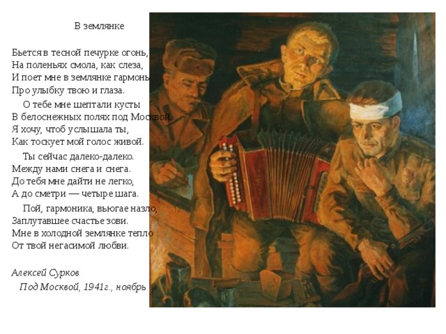 В землянке  Бьется в тесной печурке огонь,  На поленьях смола, как слеза,  И поет мне в землянке гармонь  Про улыбку твою и глаза.  О тебе мне шептали кусты  В белоснежных полях под Москвой.  Я хочу, чтоб услышала ты,  Как тоскует мой голос живой.  Ты сейчас далеко-далеко.  Между нами снега и снега.  До тебя мне дайти не легко,  А до сметри — четыре шага.  Пой, гармоника, вьюгае назло,  Заплутавшее счастье зови.  Мне в холодной землянке тепло  От твой негасимой любви.  Алексей Сурков  Под Москвой, 1941г., ноябрь 