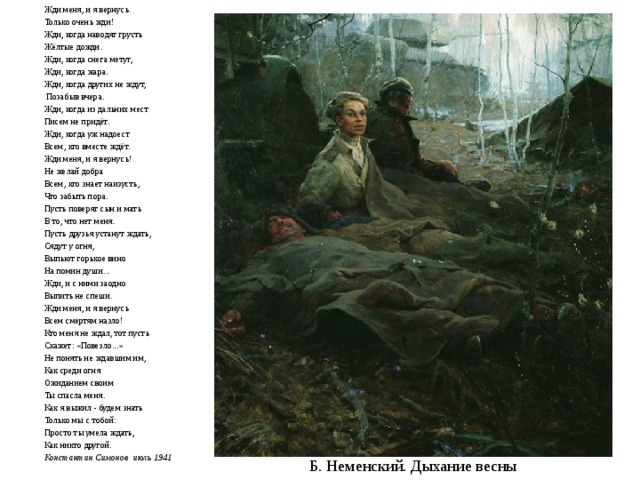 Жди меня, и я вернусь. Только очень жди! Жди, когда наводят грусть Жёлтые дожди. Жди, когда снега метут, Жди, когда жара. Жди, когда других не ждут,   Позабыв вчера. Жди, когда из дальних мест Писем не придёт. Жди, когда уж надоест Всем, кто вместе ждёт. Жди меня, и я вернусь! Не желай добра Всем, кто знает наизусть, Что забыть пора. Пусть поверят сын и мать В то, что нет меня. Пусть друзья устанут ждать, Сядут у огня, Выпьют горькое вино На помин души... Жди, и с ними заодно Выпить не спеши. Жди меня, и я вернусь Всем смертям назло! Кто меня не ждал, тот пусть Скажет: «Повезло...» Не понять не ждавшим им, Как среди огня Ожиданием своим Ты спасла меня. Как я выжил - будем знать Только мы с тобой: Просто ты умела ждать, Как никто другой. Константин Симонов июль 1941 Б. Неменский. Дыхание весны 
