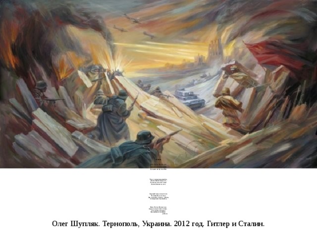 22 июня     Июнь. Россия. Воскресенье.  Рассвет в объятьях тишины.  Осталось хрупкое мгновенье  До первых выстрелов войны.       Через секунду мир взорвётся,  Смерть поведёт парад-алле,  И навсегда погаснет солнце  Для миллионов на земле.       Безумный шквал огня и стали  Не повернётся сам назад.  Два «супербога»: Гитлер – Сталин,  А между ними страшный ад.      Июнь. Россия. Воскресенье.  Страна на грани: быть не быть…  И это жуткое мгновенье  Нам никогда не позабыть…  Д. Попов   Олег Шупляк. Тернополь, Украина. 2012 год. Гитлер и Сталин. 