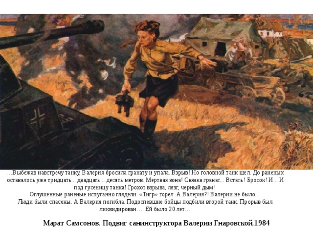 … Выбежав навстречу танку, Валерия бросила гранату и упала. Взрыв! Но головной танк шел. До раненых оставалось уже тридцать... двадцать... десять метров. Мертвая зона! Связка гранат... Встать! Бросок! И... И под гусеницу танка! Грохот взрыва, лязг, черный дым!   Оглушенные раненые испуганно глядели. «Тигр» горел. А Валерия?! Валерии не было...   Люди были спасены. А Валерия погибла. Подоспевшие бойцы подбили второй танк. Прорыв был ликвидирован… Ей было 20 лет… Марат Самсонов. Подвиг санинструктора Валерии Гнаровской.1984 