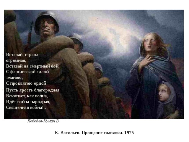 Вставай, страна огромная,  Вставай на смертный бой  С фашистской силой тёмною,  С проклятою ордой! Пусть ярость благородная  Вскипает, как волна, -  Идёт война народная,  Священная война!..  Лебедев-Кумач В. К. Васильев. Прощание славянки. 1975 