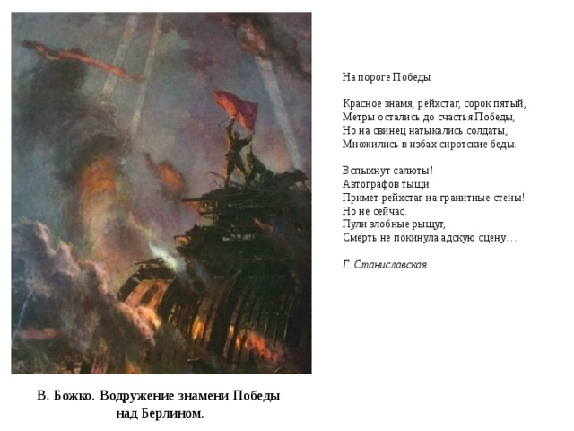На пороге Победы     Красное знамя, рейхстаг, сорок пятый,  Метры остались до счастья Победы,  Но на свинец натыкались солдаты,  Множились в избах сиротские беды.   Вспыхнут салюты!  Автографов тыщи  Примет рейхстаг на гранитные стены!  Но не сейчас.  Пули злобные рыщут,  Смерть не покинула адскую сцену…  Г. Станиславская    В. Божко. Водружение знамени Победы над Берлином. 