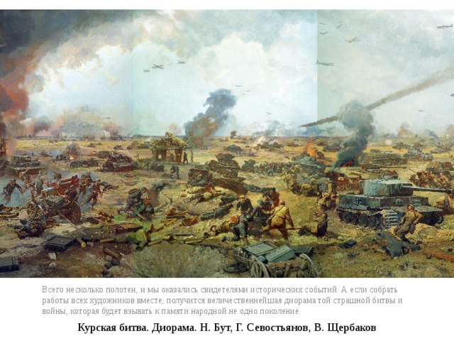 Всего несколько полотен, и мы оказались свидетелями исторических событий. А если собрать работы всех художников вместе, получится величественнейшая диорама той страшной битвы и войны, которая будет взывать к памяти народной не одно поколение. Курская битва. Диорама. Н. Бут, Г. Севостьянов, В. Щербаков 