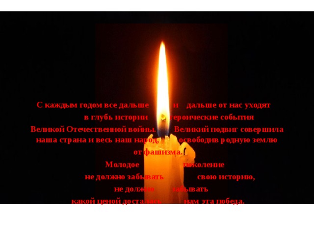 С каждым годом все дальше и дальше от нас уходят  в глубь истории героические события Великой Отечественной войны. Великий подвиг совершила наша страна и весь наш народ, освободив родную землю  от фашизма.  Молодое поколение  не должно забывать свою историю,  не должно забывать  какой ценой досталась нам эта победа. 