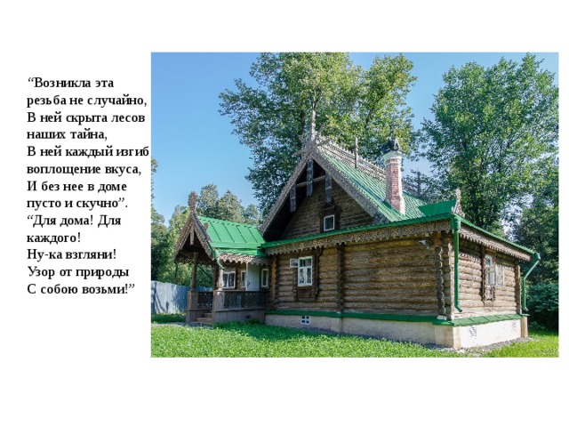 “ Возникла эта резьба не случайно,  В ней скрыта лесов наших тайна,  В ней каждый изгиб воплощение вкуса,   И без нее в доме пусто и скучно”.  “Для дома! Для каждого!  Ну-ка взгляни!  Узор от природы  С собою возьми!” 